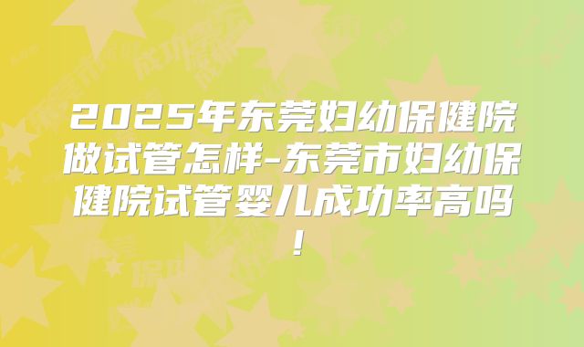 2025年东莞妇幼保健院做试管怎样-东莞市妇幼保健院试管婴儿成功率高吗!