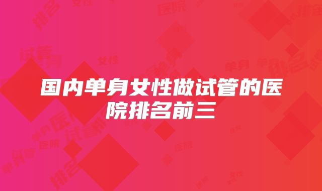 国内单身女性做试管的医院排名前三