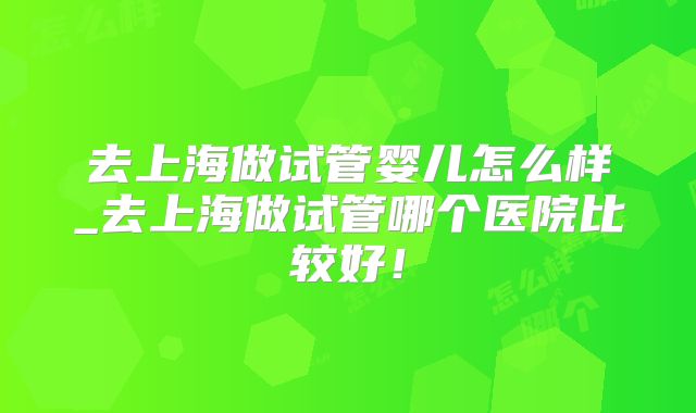 去上海做试管婴儿怎么样_去上海做试管哪个医院比较好！