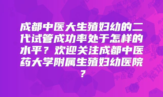 成都中医大生殖妇幼的二代试管成功率处于怎样的水平?欢迎关注成都中医药大学附属生殖妇幼医院?