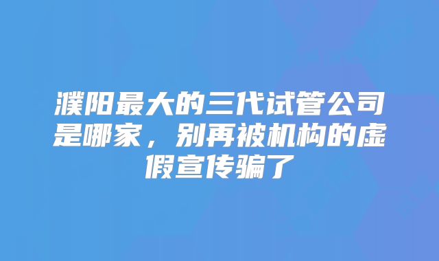 濮阳最大的三代试管公司是哪家,别再被机构的虚假宣传骗了