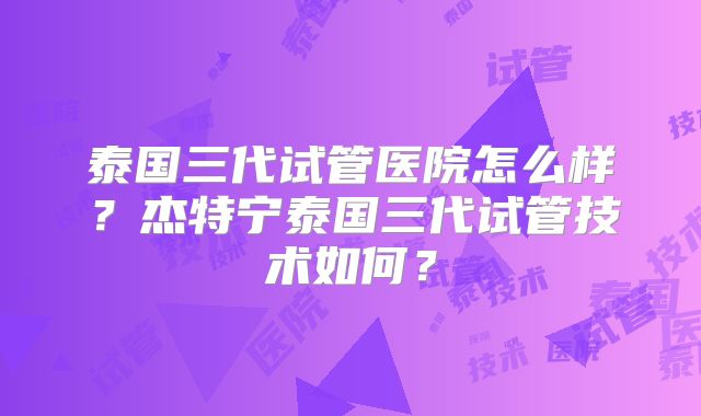 泰国三代试管医院怎么样?杰特宁泰国三代试管技术如何?