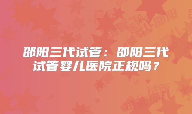 邵阳三代试管:邵阳三代试管婴儿医院正规吗?