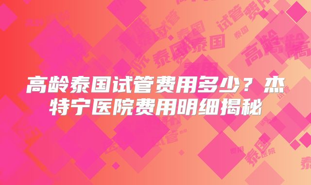 高龄泰国试管费用多少?杰特宁医院费用明细揭秘