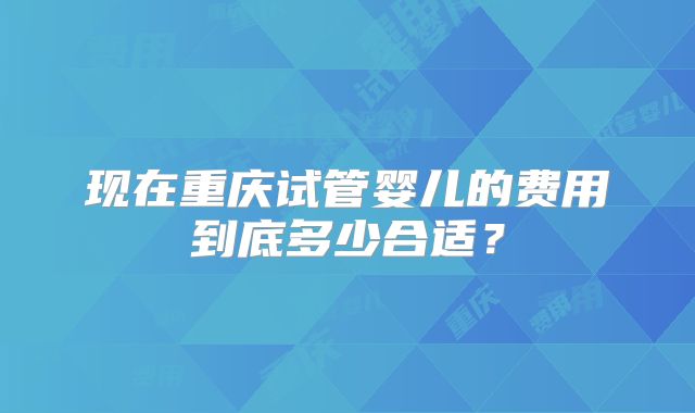 现在重庆试管婴儿的费用到底多少合适?