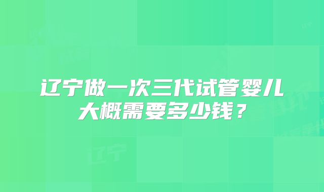 辽宁做一次三代试管婴儿大概需要多少钱？