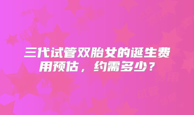三代试管双胎女的诞生费用预估,约需多少?