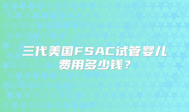三代美国FSAC试管婴儿费用多少钱?