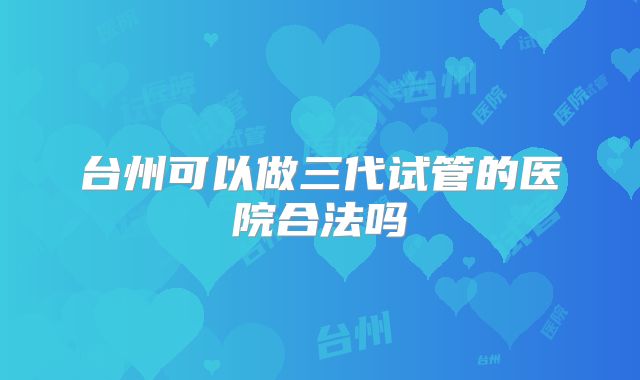 台州可以做三代试管的医院合法吗