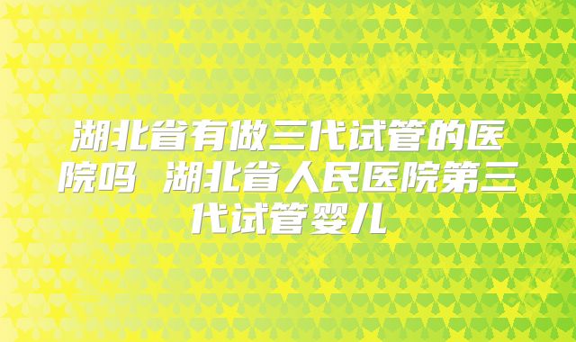 湖北省有做三代试管的医院吗 湖北省人民医院第三代试管婴儿