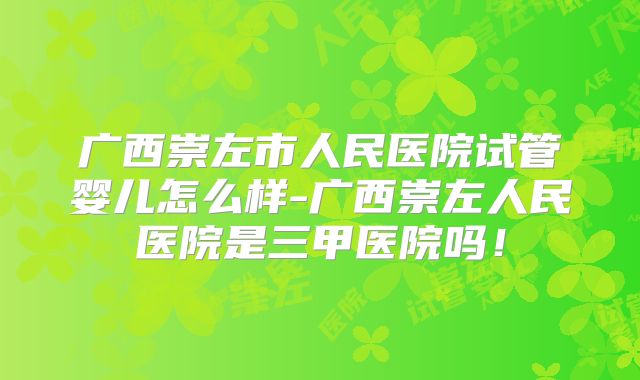 广西崇左市人民医院试管婴儿怎么样-广西崇左人民医院是三甲医院吗!