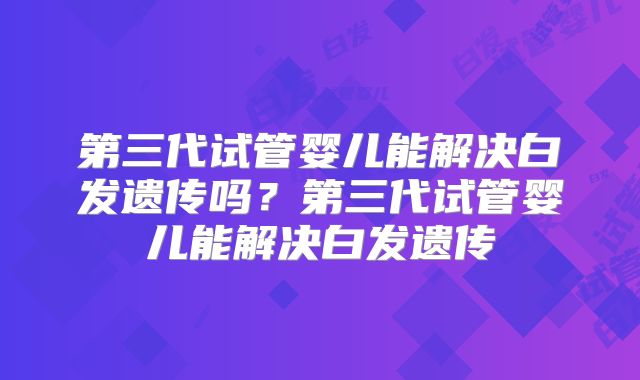 第三代试管婴儿能解决白发遗传吗？第三代试管婴儿能解决白发遗传