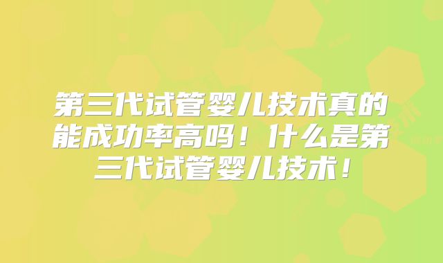 第三代试管婴儿技术真的能成功率高吗!什么是第三代试管婴儿技术!