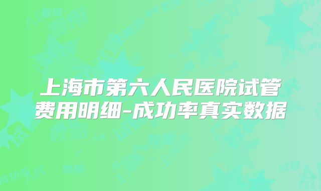 上海市第六人民医院试管费用明细-成功率真实数据