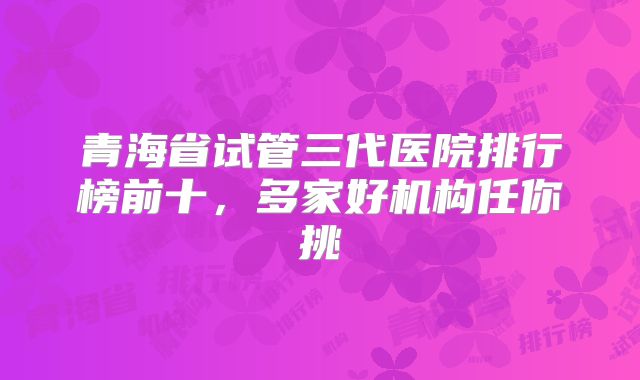 青海省试管三代医院排行榜前十,多家好机构任你挑