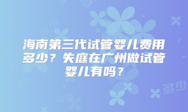 海南第三代试管婴儿费用多少?失庭在广州做试管婴儿有吗?