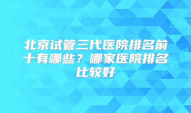 北京试管三代医院排名前十有哪些？哪家医院排名比较好