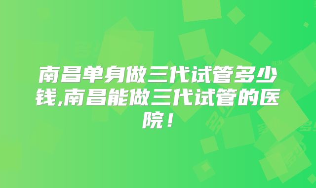 南昌单身做三代试管多少钱,南昌能做三代试管的医院!