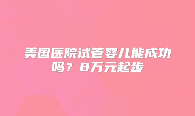美国医院试管婴儿能成功吗?8万元起步