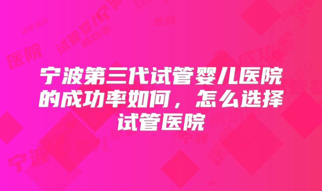 宁波第三代试管婴儿医院的成功率如何,怎么选择试管医院