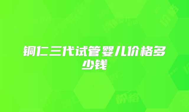 铜仁三代试管婴儿价格多少钱