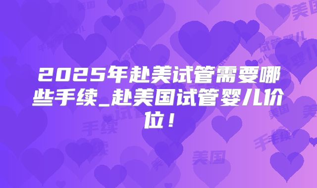 2025年赴美试管需要哪些手续_赴美国试管婴儿价位！