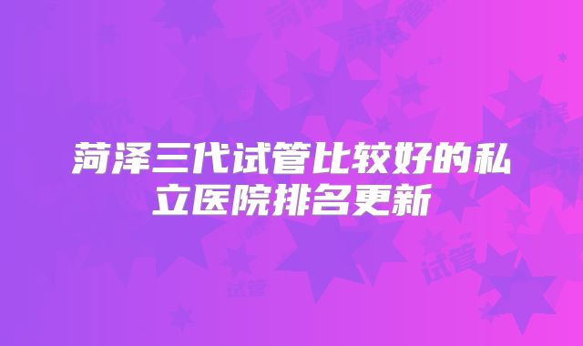 菏泽三代试管比较好的私立医院排名更新