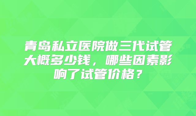 青岛私立医院做三代试管大概多少钱,哪些因素影响了试管价格?
