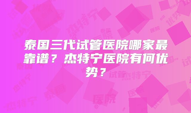 泰国三代试管医院哪家最靠谱?杰特宁医院有何优势?