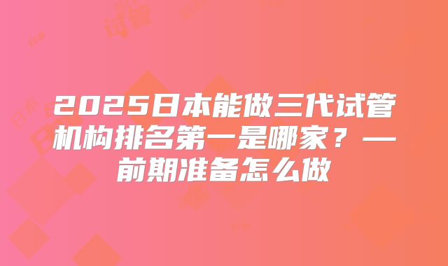 2025日本能做三代试管机构排名第一是哪家?—前期准备怎么做