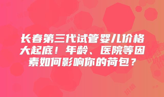 长春第三代试管婴儿价格大起底!年龄、医院等因素如何影响你的荷包?