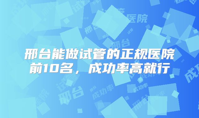 邢台能做试管的正规医院前10名,成功率高就行