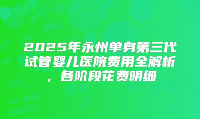 2025年永州单身第三代试管婴儿医院费用全解析,各阶段花费明细