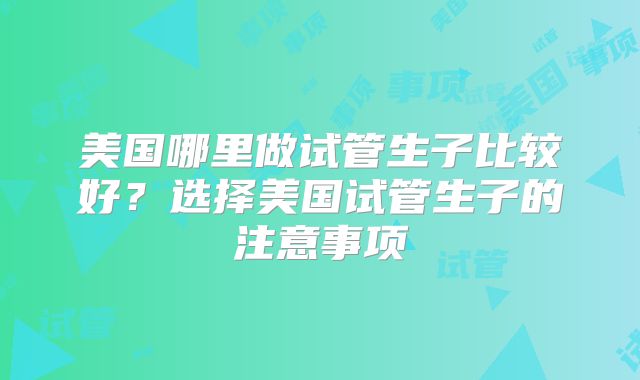 美国哪里做试管生子比较好?选择美国试管生子的注意事项