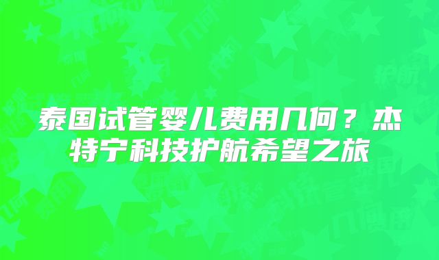 泰国试管婴儿费用几何?杰特宁科技护航希望之旅