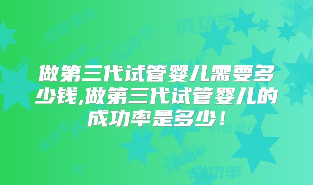 做第三代试管婴儿需要多少钱,做第三代试管婴儿的成功率是多少！
