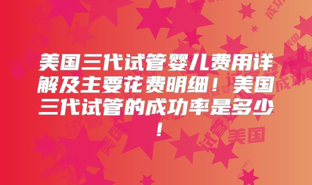 美国三代试管婴儿费用详解及主要花费明细!美国三代试管的成功率是多少!