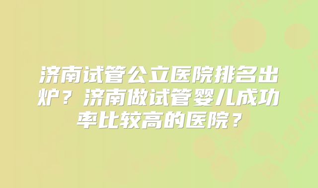 济南试管公立医院排名出炉？济南做试管婴儿成功率比较高的医院？
