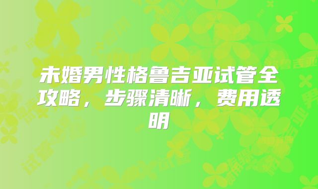 未婚男性格鲁吉亚试管全攻略,步骤清晰,费用透明