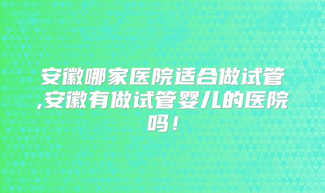 安徽哪家医院适合做试管,安徽有做试管婴儿的医院吗!