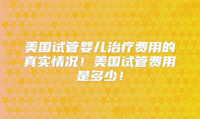 美国试管婴儿治疗费用的真实情况!美国试管费用是多少!