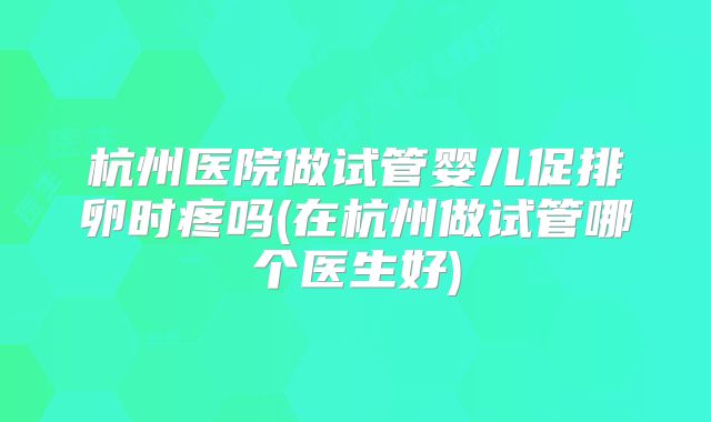 杭州医院做试管婴儿促排卵时疼吗(在杭州做试管哪个医生好)