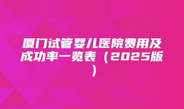 厦门试管婴儿医院费用及成功率一览表（2025版）