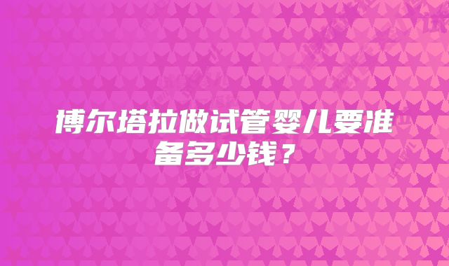 博尔塔拉做试管婴儿要准备多少钱？