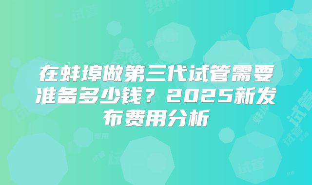 在蚌埠做第三代试管需要准备多少钱?2025新发布费用分析