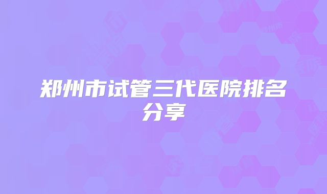 郑州市试管三代医院排名分享