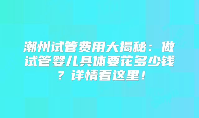 潮州试管费用大揭秘:做试管婴儿具体要花多少钱?详情看这里!