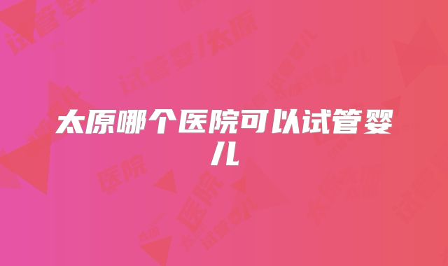 太原哪个医院可以试管婴儿