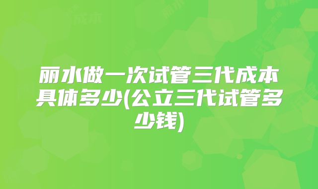 丽水做一次试管三代成本具体多少(公立三代试管多少钱)
