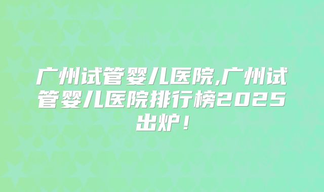 广州试管婴儿医院,广州试管婴儿医院排行榜2025出炉！